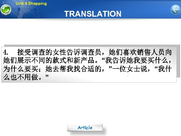 Unit 4 Shopping TRANSLATION 4. 接受调查的女性告诉调查员，她们喜欢销售人员向 她们展示不同的款式和新产品。“我告诉她我要买什么， 为什么要买；她去帮我找合适的，”一位女士说，“我什 么也不用做。” Article 