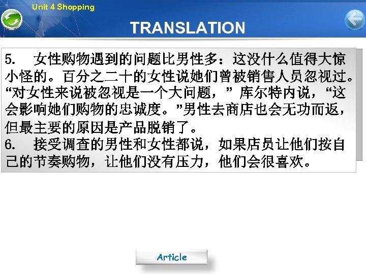 Unit 4 Shopping TRANSLATION 5. 女性购物遇到的问题比男性多：这没什么值得大惊 小怪的。百分之二十的女性说她们曾被销售人员忽视过。 “对女性来说被忽视是一个大问题，” 库尔特内说，“这 会影响她们购物的忠诚度。”男性去商店也会无功而返， 但最主要的原因是产品脱销了。 6. 接受调查的男性和女性都说，如果店员让他们按自 己的节奏购物，让他们没有压力，他们会很喜欢。