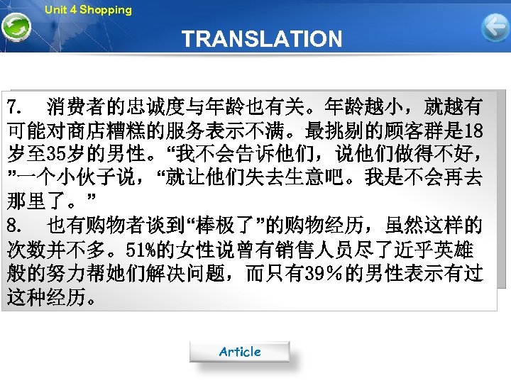 Unit 4 Shopping TRANSLATION 7. 消费者的忠诚度与年龄也有关。年龄越小，就越有 可能对商店糟糕的服务表示不满。最挑剔的顾客群是 18 岁至 35岁的男性。“我不会告诉他们，说他们做得不好， ”一个小伙子说，“就让他们失去生意吧。我是不会再去 那里了。” 8. 也有购物者谈到“棒极了”的购物经历，虽然这样的