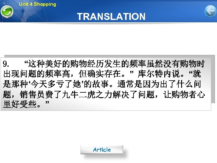 Unit 4 Shopping TRANSLATION 9. “这种美好的购物经历发生的频率虽然没有购物时 出现问题的频率高，但确实存在。” 库尔特内说。“就 是那种‘今天多亏了她’的故事。通常是因为出了什么问 题，销售员费了九牛二虎之力解决了问题，让购物者心 里好受些。” Article 