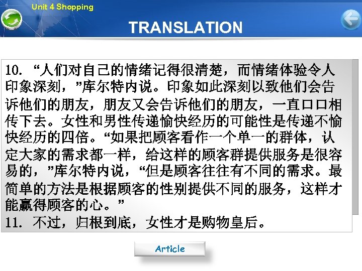 Unit 4 Shopping TRANSLATION 10. “人们对自己的情绪记得很清楚，而情绪体验令人 印象深刻，”库尔特内说。印象如此深刻以致他们会告 诉他们的朋友，朋友又会告诉他们的朋友，一直口口相 传下去。女性和男性传递愉快经历的可能性是传递不愉 快经历的四倍。“如果把顾客看作一个单一的群体，认 定大家的需求都一样，给这样的顾客群提供服务是很容 易的，”库尔特内说，“但是顾客往往有不同的需求。最 简单的方法是根据顾客的性别提供不同的服务，这样才 能赢得顾客的心。”