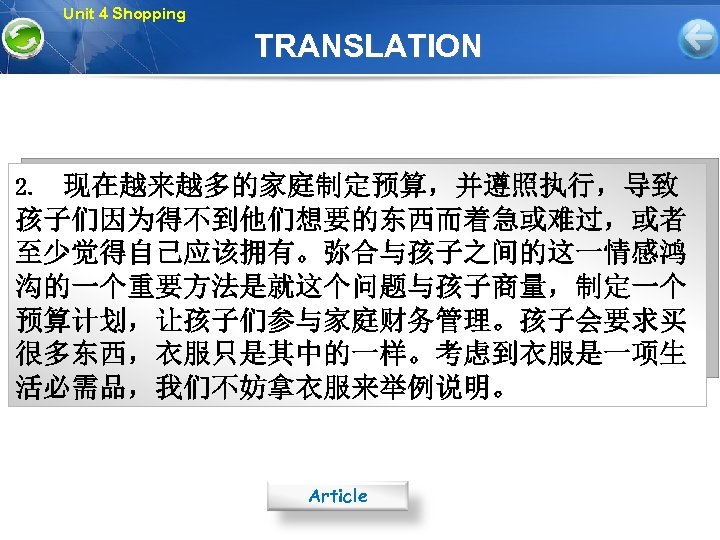 Unit 4 Shopping TRANSLATION 2. 现在越来越多的家庭制定预算，并遵照执行，导致 孩子们因为得不到他们想要的东西而着急或难过，或者 至少觉得自己应该拥有。弥合与孩子之间的这一情感鸿 沟的一个重要方法是就这个问题与孩子商量，制定一个 预算计划，让孩子们参与家庭财务管理。孩子会要求买 很多东西，衣服只是其中的一样。考虑到衣服是一项生 活必需品，我们不妨拿衣服来举例说明。 Article 