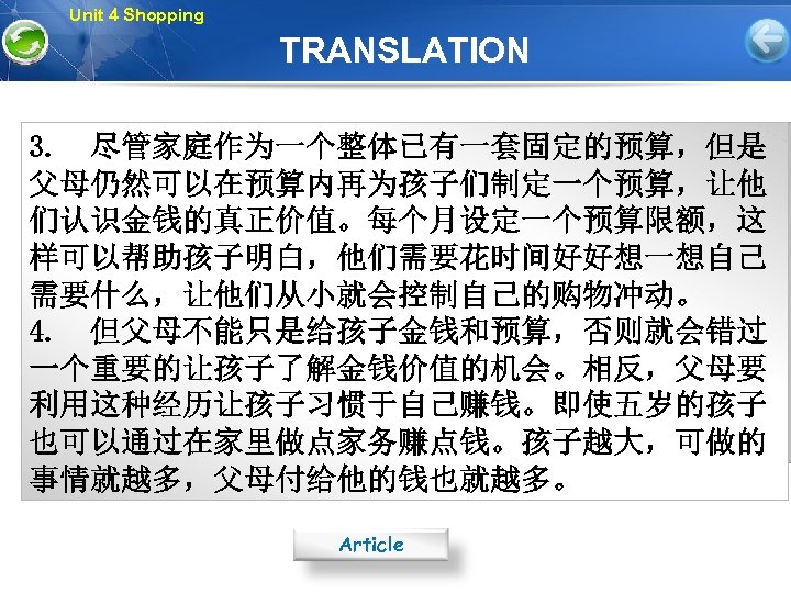 Unit 4 Shopping TRANSLATION 3. 尽管家庭作为一个整体已有一套固定的预算，但是 父母仍然可以在预算内再为孩子们制定一个预算，让他 们认识金钱的真正价值。每个月设定一个预算限额，这 样可以帮助孩子明白，他们需要花时间好好想一想自己 需要什么，让他们从小就会控制自己的购物冲动。 4. 但父母不能只是给孩子金钱和预算，否则就会错过 一个重要的让孩子了解金钱价值的机会。相反，父母要 利用这种经历让孩子习惯于自己赚钱。即使五岁的孩子