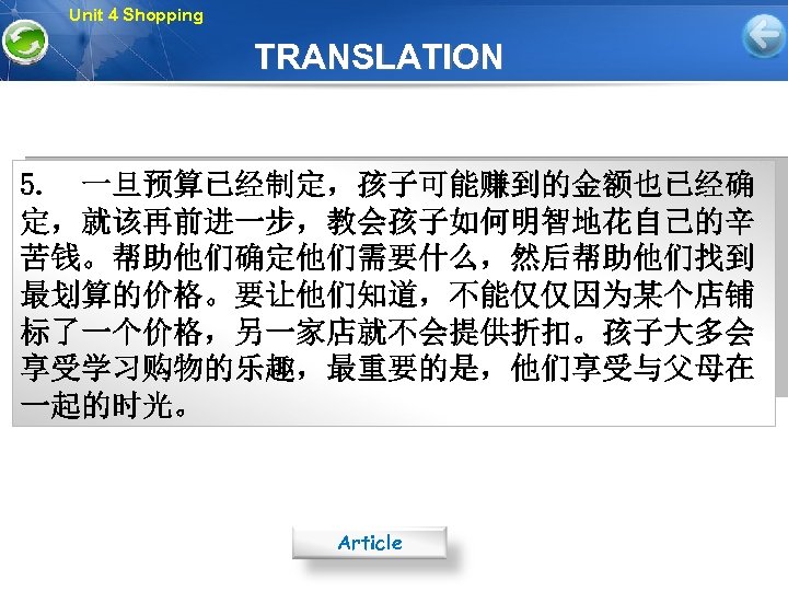 Unit 4 Shopping TRANSLATION 5. 一旦预算已经制定，孩子可能赚到的金额也已经确 定，就该再前进一步，教会孩子如何明智地花自己的辛 苦钱。帮助他们确定他们需要什么，然后帮助他们找到 最划算的价格。要让他们知道，不能仅仅因为某个店铺 标了一个价格，另一家店就不会提供折扣。孩子大多会 享受学习购物的乐趣，最重要的是，他们享受与父母在 一起的时光。 Article 