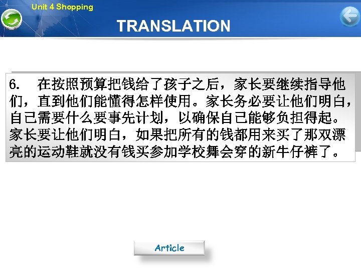 Unit 4 Shopping TRANSLATION 6. 在按照预算把钱给了孩子之后，家长要继续指导他 们，直到他们能懂得怎样使用。家长务必要让他们明白， 自己需要什么要事先计划，以确保自己能够负担得起。 家长要让他们明白，如果把所有的钱都用来买了那双漂 亮的运动鞋就没有钱买参加学校舞会穿的新牛仔裤了。 Article 