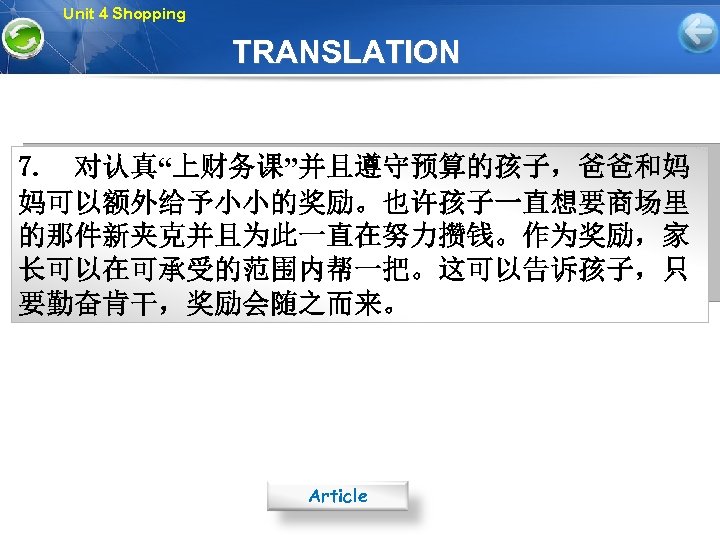 Unit 4 Shopping TRANSLATION 7. 对认真“上财务课”并且遵守预算的孩子，爸爸和妈 妈可以额外给予小小的奖励。也许孩子一直想要商场里 的那件新夹克并且为此一直在努力攒钱。作为奖励，家 长可以在可承受的范围内帮一把。这可以告诉孩子，只 要勤奋肯干，奖励会随之而来。 Article 