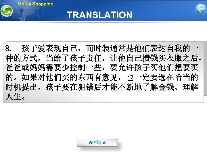 Unit 4 Shopping TRANSLATION 8. 孩子爱表现自己，而时装通常是他们表达自我的一 种的方式。当给了孩子责任，让他自己攒钱买衣服之后， 爸爸或妈妈需要少控制一些，要允许孩子买他们想要买 的。如果对他们买的东西有意见，也一定要选在恰当的 时机提出。孩子要在犯错后才能不断地了解金钱、理解 人生。 Article 