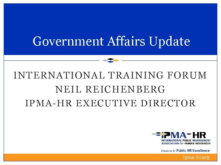 Government Affairs Update INTERNATIONAL TRAINING FORUM NEIL REICHENBERG IPMA-HR EXECUTIVE DIRECTOR ipma-hr. org 