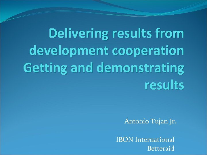 Delivering results from development cooperation Getting and demonstrating results Antonio Tujan Jr. IBON International