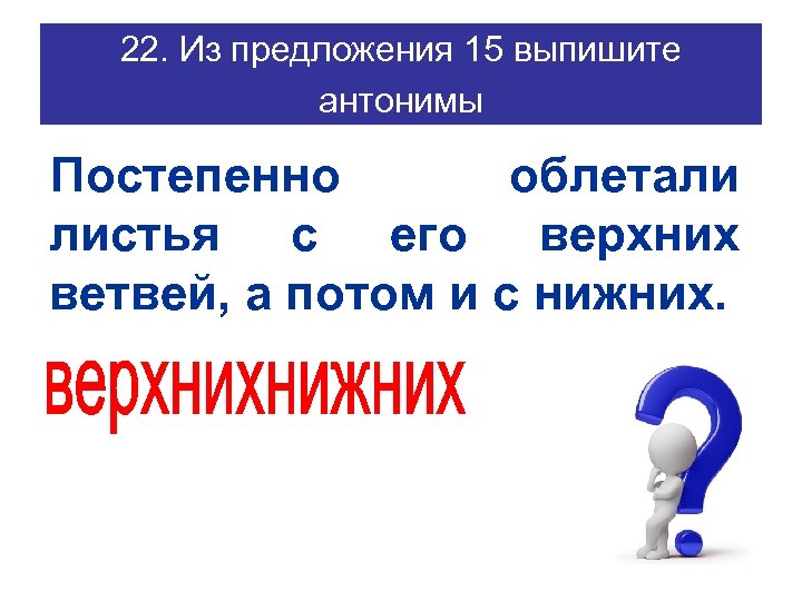 22. Из предложения 15 выпишите антонимы Постепенно облетали листья с его верхних ветвей, а