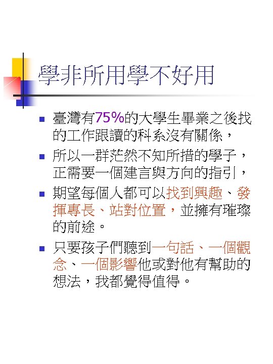 學非所用學不好用 n n 臺灣有75%的大學生畢業之後找 的 作跟讀的科系沒有關係， 所以一群茫然不知所措的學子， 正需要一個建言與方向的指引， 期望每個人都可以找到興趣、發 揮專長、站對位置，並擁有璀璨 的前途。 只要孩子們聽到一句話、一個觀 念、一個影響他或對他有幫助的 想法，我都覺得值得。