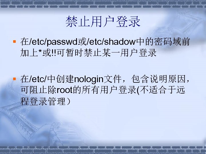 禁止用户登录 § 在/etc/passwd或/etc/shadow中的密码域前 加上*或!!可暂时禁止某一用户登录 § 在/etc/中创建nologin文件，包含说明原因， 可阻止除root的所有用户登录(不适合于远 程登录管理） 