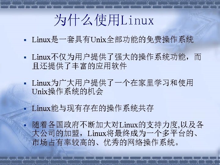 为什么使用Linux § Linux是一套具有Unix全部功能的免费操作系统 § Linux不仅为用户提供了强大的操作系统功能，而 且还提供了丰富的应用软件 § Linux为广大用户提供了一个在家里学习和使用 Unix操作系统的机会 § Linux能与现有存在的操作系统共存 § 随着各国政府不断加大对Linux的支持力度, 以及各