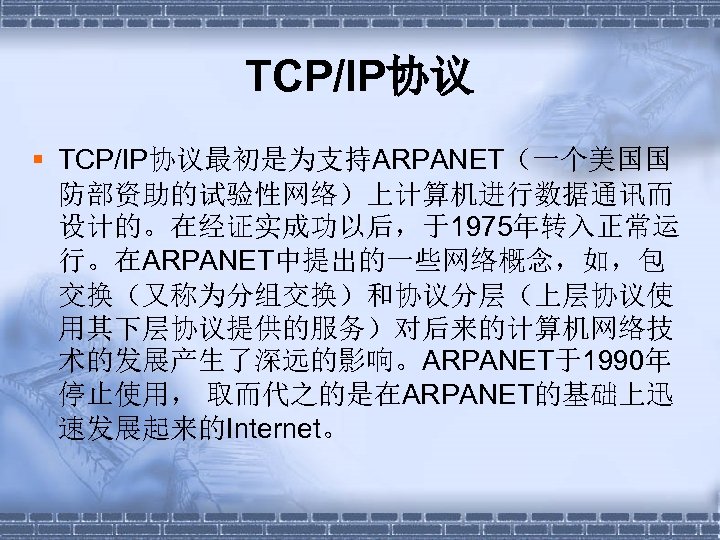TCP/IP协议 § TCP/IP协议最初是为支持ARPANET（一个美国国 防部资助的试验性网络）上计算机进行数据通讯而 设计的。在经证实成功以后，于1975年转入正常运 行。在ARPANET中提出的一些网络概念，如，包 交换（又称为分组交换）和协议分层（上层协议使 用其下层协议提供的服务）对后来的计算机网络技 术的发展产生了深远的影响。ARPANET于1990年 停止使用， 取而代之的是在ARPANET的基础上迅 速发展起来的Internet。 