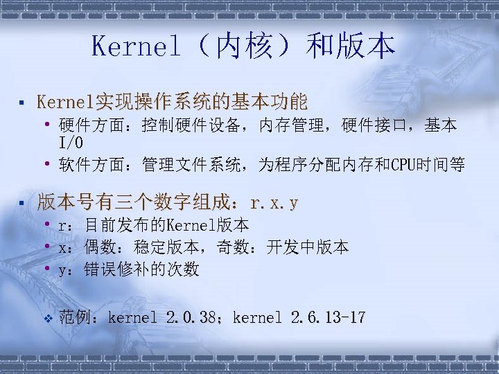 Kernel（内核）和版本 § Kernel实现操作系统的基本功能 • 硬件方面：控制硬件设备，内存管理，硬件接口，基本 I/O • 软件方面：管理文件系统，为程序分配内存和CPU时间等 § 版本号有三个数字组成：r. x. y • r：目前发布的Kernel版本