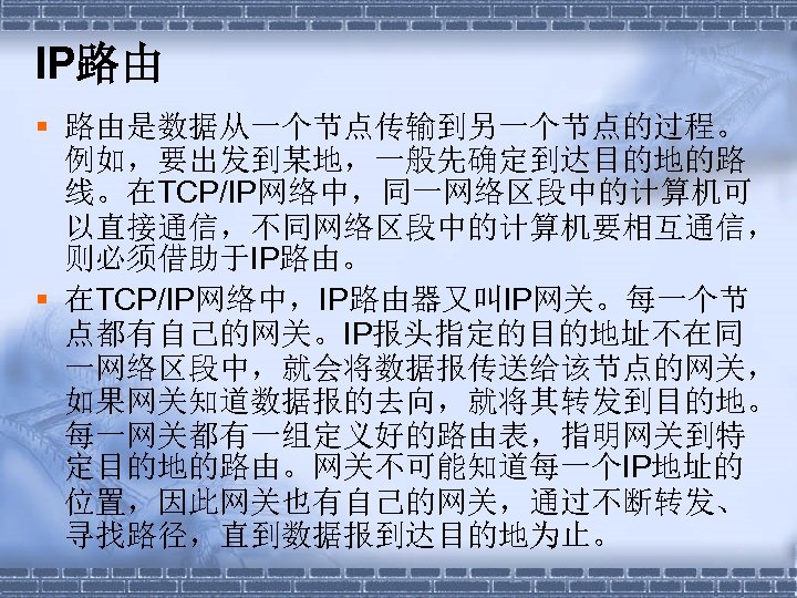IP路由 § 路由是数据从一个节点传输到另一个节点的过程。 例如，要出发到某地，一般先确定到达目的地的路 线。在TCP/IP网络中，同一网络区段中的计算机可 以直接通信，不同网络区段中的计算机要相互通信， 则必须借助于IP路由。 § 在TCP/IP网络中，IP路由器又叫IP网关。每一个节 点都有自己的网关。IP报头指定的目的地址不在同 一网络区段中，就会将数据报传送给该节点的网关， 如果网关知道数据报的去向，就将其转发到目的地。 每一网关都有一组定义好的路由表，指明网关到特 定目的地的路由。网关不可能知道每一个IP地址的