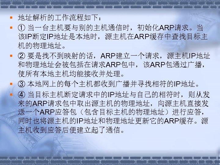 § 地址解析的 作流程如下： § ① 当一台主机要与别的主机通信时，初始化ARP请求。当 该IP断定IP地址是本地时，源主机在ARP缓存中查找目标主 机的物理地址。 § ② 要是找不到映射的话，ARP建立一个请求，源主机IP地址 和物理地址会被包括在请求ARP包中，该ARP包通过广播， 使所有本地主机均能接收并处理。 §