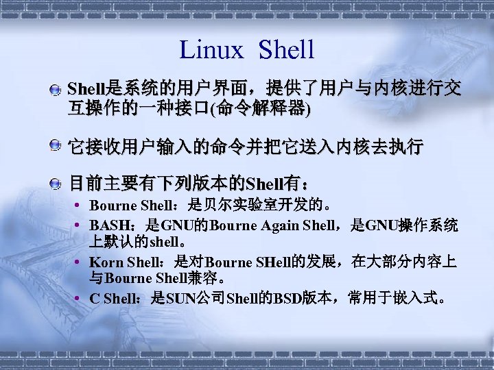 Linux Shell § Shell是系统的用户界面，提供了用户与内核进行交 互操作的一种接口(命令解释器) § 它接收用户输入的命令并把它送入内核去执行 § 目前主要有下列版本的Shell有： • Bourne Shell：是贝尔实验室开发的。 • BASH：是GNU的Bourne