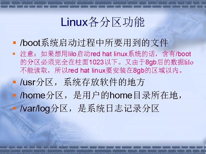 Linux各分区功能 § /boot系统启动过程中所要用到的文件 § 注意：如果想用lilo启动red hat linux系统的话，含有/boot 的分区必须完全在柱面 1023以下。又由于8 gb后的数据lilo 不能读取，所以red hat linux要安装在 8