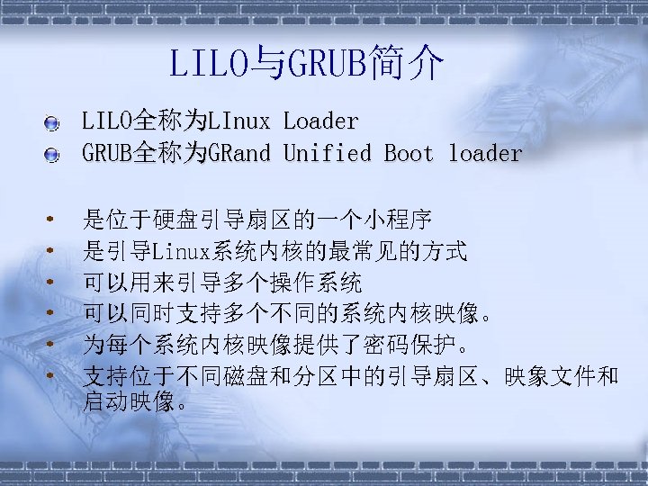 LILO与GRUB简介 • • LILO全称为LInux Loader GRUB全称为GRand Unified Boot loader 是位于硬盘引导扇区的一个小程序 是引导Linux系统内核的最常见的方式 可以用来引导多个操作系统 可以同时支持多个不同的系统内核映像。 为每个系统内核映像提供了密码保护。