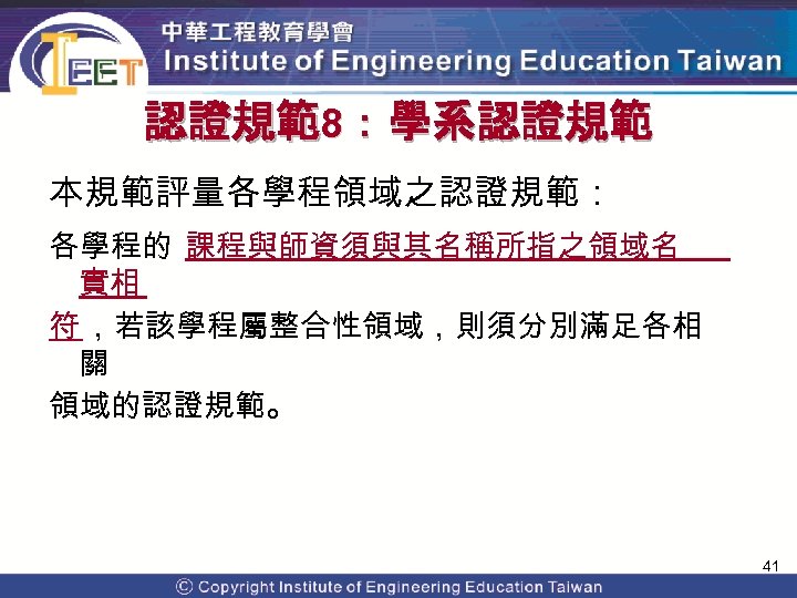 認證規範8：學系認證規範 本規範評量各學程領域之認證規範： 各學程的 課程與師資須與其名稱所指之領域名 實相 符 ，若該學程屬整合性領域，則須分別滿足各相 關 領域的認證規範。 41 Copyright© 2009 Institute of