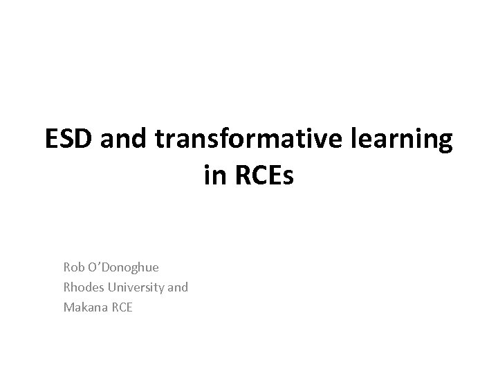 ESD and transformative learning in RCEs Rob O’Donoghue Rhodes University and Makana RCE 