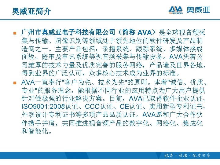 奥威亚简介 n n 广州市奥威亚电子科技有限公司（简称 AVA）是全球视音频采 集与传输、图像识别等领域处于领先地位的软件研发及产品制 造商之一。主要产品包括：录播系统、跟踪系统、多媒体接线 面板、庭审及审讯系统等视音频采集与传输设备。AVA凭着公 司雄厚的技术力量及优质完善的服务网络，产品遍及世界各地， 得到业界的广泛认可，众多核心技术成为业界的标准。 AVA一直奉行"客户为先、技术为先"的原则。本着"诚信、优质、 专业"的服务理念，能根据不同行业的应用特点为广大用户提供 针对性极强的行业解决方案。目前，AVA已取得软件企业认证、 ISO