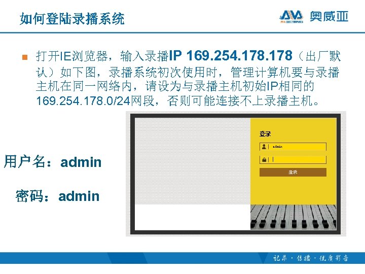 如何登陆录播系统 n 打开IE浏览器，输入录播IP 169. 254. 178（出厂默 认）如下图，录播系统初次使用时，管理计算机要与录播 主机在同一网络内，请设为与录播主机初始IP相同的 169. 254. 178. 0/24网段，否则可能连接不上录播主机。 用户名：admin 密码：admin