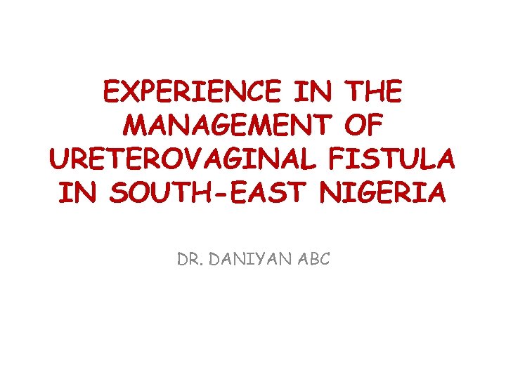 EXPERIENCE IN THE MANAGEMENT OF URETEROVAGINAL FISTULA IN SOUTH-EAST NIGERIA DR. DANIYAN ABC 