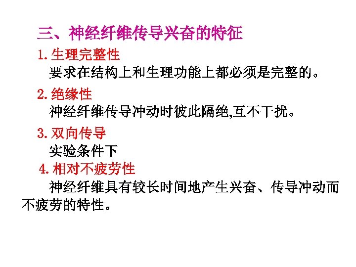 三、神经纤维传导兴奋的特征 1. 生理完整性 要求在结构上和生理功能上都必须是完整的。 2. 绝缘性 神经纤维传导冲动时彼此隔绝, 互不干扰。 3. 双向传导 实验条件下 4. 相对不疲劳性 神经纤维具有较长时间地产生兴奋、传导冲动而