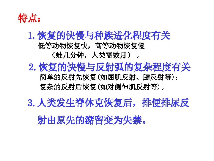 特点： 1. 恢复的快慢与种族进化程度有关 低等动物恢复快，高等动物恢复慢 （蛙几分钟，人类需数月） 。 2. 恢复的快慢与反射弧的复杂程度有关 简单的反射先恢复(如屈肌反射、腱反射等)； 复杂的反射后恢复(如对侧伸肌反射等)。 3. 人类发生脊休克恢复后，排便排尿反 射由原先的潴留变为失禁。 