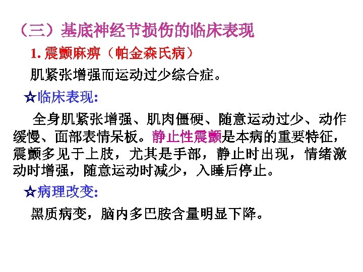 （三）基底神经节损伤的临床表现 1. 震颤麻痹（帕金森氏病） 肌紧张增强而运动过少综合症。 ☆临床表现: 全身肌紧张增强、肌肉僵硬、随意运动过少、动作 缓慢、面部表情呆板。静止性震颤是本病的重要特征， 震颤多见于上肢，尤其是手部，静止时出现，情绪激 动时增强，随意运动时减少，入睡后停止。 ☆病理改变: 黑质病变，脑内多巴胺含量明显下降。 