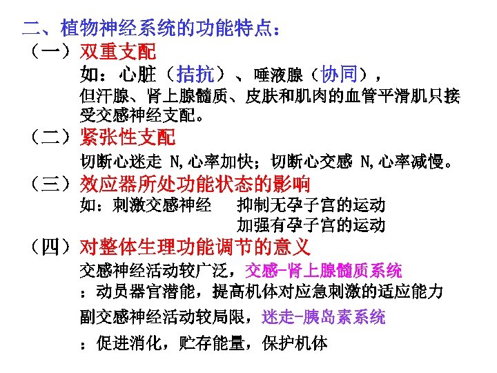 二、植物神经系统的功能特点： （一）双重支配 如：心脏（拮抗）、唾液腺（协同）， 但汗腺、肾上腺髓质、皮肤和肌肉的血管平滑肌只接 受交感神经支配。 （二）紧张性支配 切断心迷走 N, 心率加快；切断心交感 N, 心率减慢。 （三）效应器所处功能状态的影响 如：刺激交感神经 抑制无孕子宫的运动