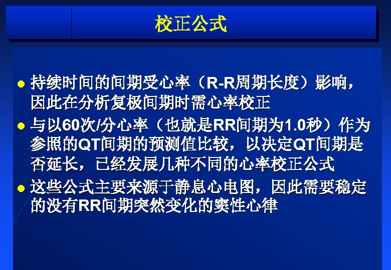 校正公式 持续时间的间期受心率（R-R周期长度）影响， 因此在分析复极间期时需心率校正 l 与以 60次/分心率（也就是RR间期为 1. 0秒）作为 参照的QT间期的预测值比较，以决定QT间期是 否延长，已经发展几种不同的心率校正公式 l 这些公式主要来源于静息心电图，因此需要稳定 的没有RR间期突然变化的窦性心律 l