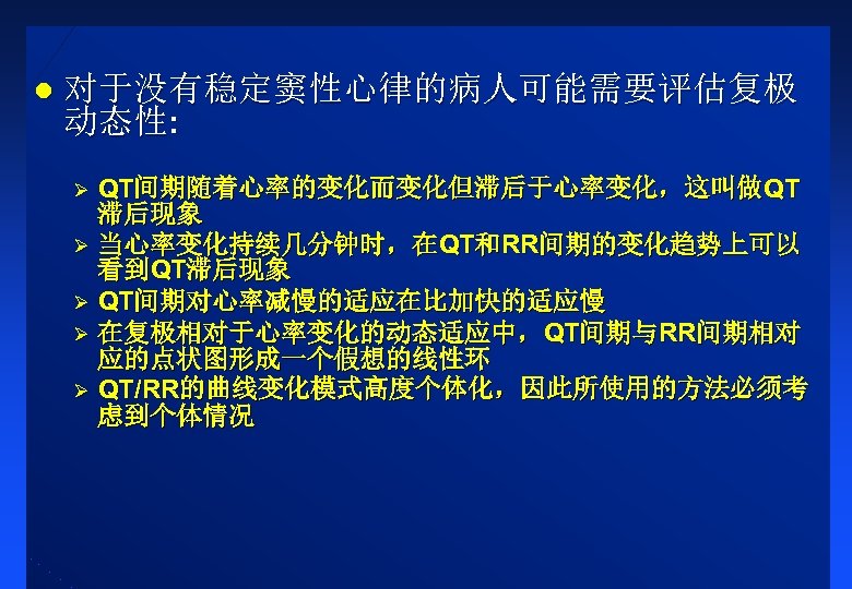 l 对于没有稳定窦性心律的病人可能需要评估复极 动态性: QT间期随着心率的变化而变化但滞后于心率变化，这叫做QT 滞后现象 Ø 当心率变化持续几分钟时，在QT和RR间期的变化趋势上可以 看到QT滞后现象 Ø QT间期对心率减慢的适应在比加快的适应慢 Ø 在复极相对于心率变化的动态适应中，QT间期与RR间期相对 应的点状图形成一个假想的线性环 Ø