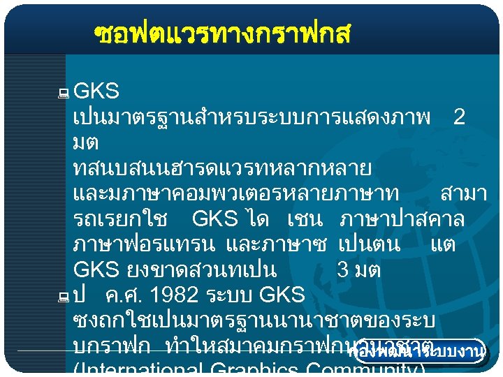 ซอฟตแวรทางกราฟกส GKS เปนมาตรฐานสำหรบระบบการแสดงภาพ 2 มต ทสนบสนนฮารดแวรทหลากหลาย และมภาษาคอมพวเตอรหลายภาษาท สามา รถเรยกใช GKS ได เชน ภาษาปาสคาล ภาษาฟอรแทรน