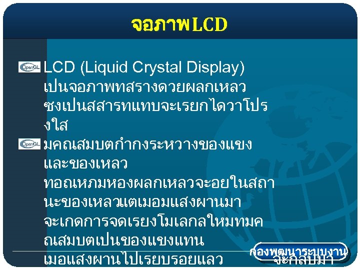 จอภาพ LCD (Liquid Crystal Display) เปนจอภาพทสรางดวยผลกเหลว ซงเปนสสารทแทบจะเรยกไดวาโปร งใส มคณสมบตกำกงระหวางของแขง และของเหลว ทอณหภมหองผลกเหลวจะอยในสถา นะของเหลวแตเมอมแสงผานมา จะเกดการจดเรยงโมเลกลใหมทมค ณสมบตเปนของแขงแทน