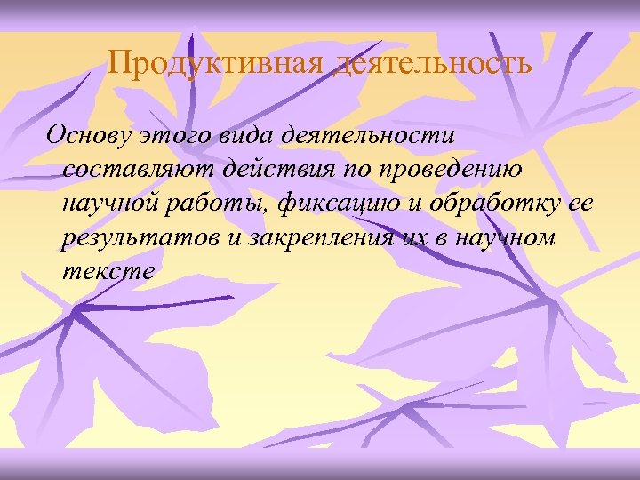 Продуктивная деятельность Основу этого вида деятельности составляют действия по проведению научной работы, фиксацию и