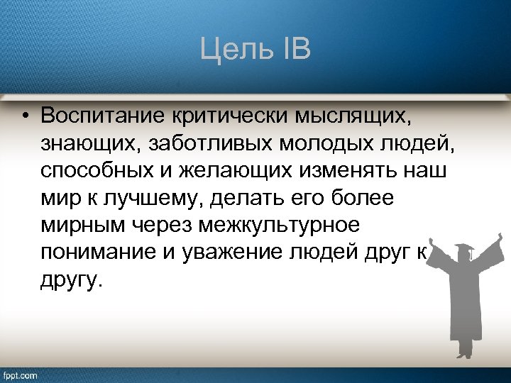 Цель IB • Воспитание критически мыслящих, знающих, заботливых молодых людей, способных и желающих изменять