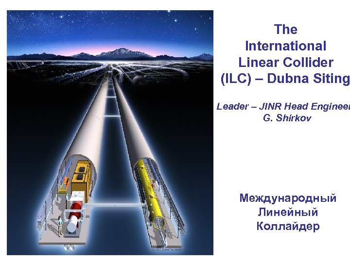 The International Linear Collider (ILC) – Dubna Siting Leader – JINR Head Engineer G.