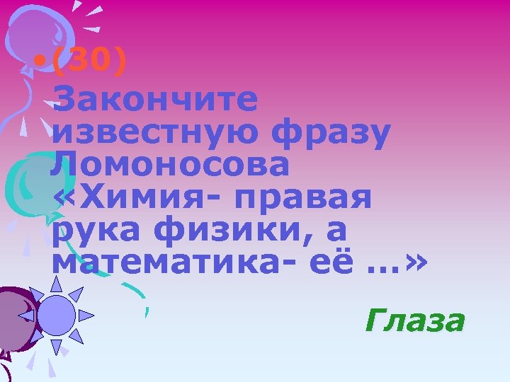  • (30) Закончите известную фразу Ломоносова «Химия- правая рука физики, а математика- её