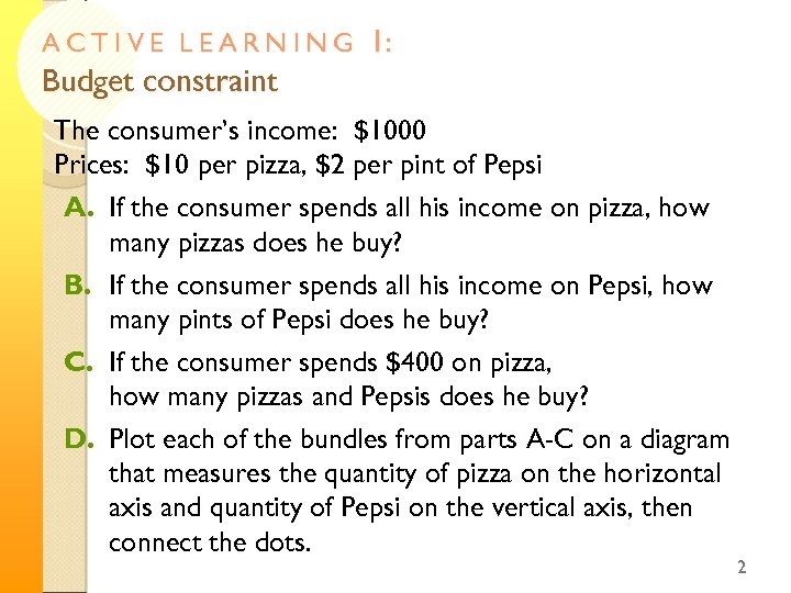 ACTIVE LEARNING Budget constraint 1: The consumer’s income: $1000 Prices: $10 per pizza, $2
