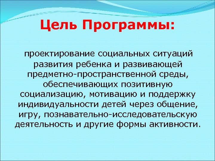 Цель Программы: проектирование социальных ситуаций развития ребенка и развивающей предметно-пространственной среды, обеспечивающих позитивную социализацию,