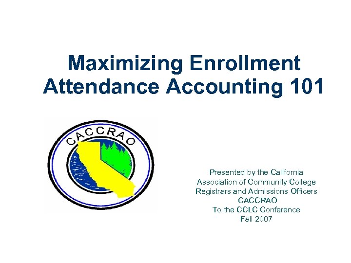 Maximizing Enrollment Attendance Accounting 101 Presented by the California Association of Community College Registrars