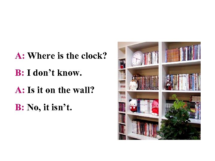 A: Where is the clock? B: I don’t know. A: Is it on the
