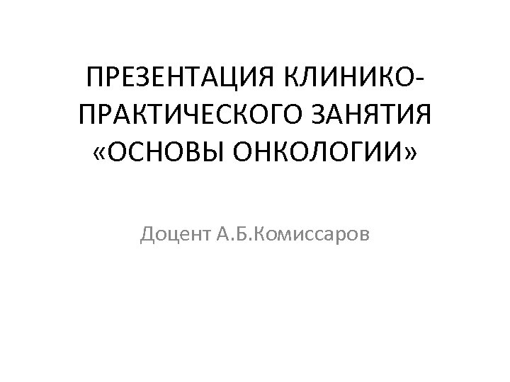 ПРЕЗЕНТАЦИЯ КЛИНИКОПРАКТИЧЕСКОГО ЗАНЯТИЯ «ОСНОВЫ ОНКОЛОГИИ» Доцент А. Б. Комиссаров 