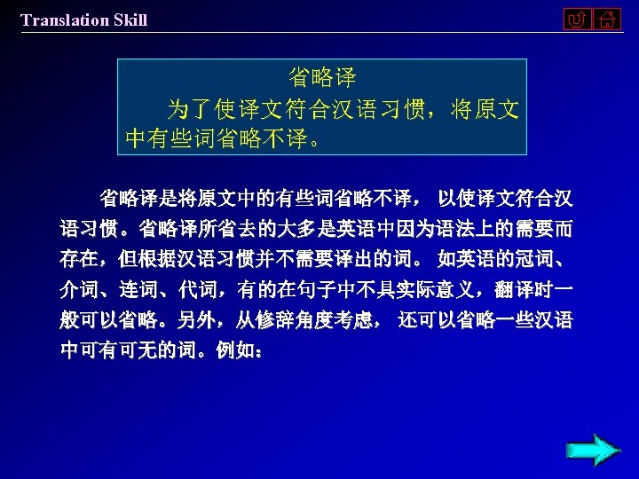 Translation Skill 省略译 为了使译文符合汉语习惯，将原文 中有些词省略不译。 省略译是将原文中的有些词省略不译， 以使译文符合汉 语习惯。省略译所省去的大多是英语中因为语法上的需要而 存在，但根据汉语习惯并不需要译出的词。 如英语的冠词、 介词、连词、代词，有的在句子中不具实际意义，翻译时一 般可以省略。另外，从修辞角度考虑， 还可以省略一些汉语 中可有可无的词。例如：