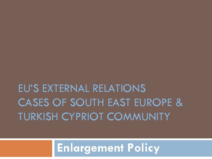 EU’S EXTERNAL RELATIONS CASES OF SOUTH EAST EUROPE & TURKISH CYPRIOT COMMUNITY Enlargement Policy