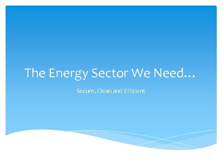 The Energy Sector We Need… Secure, Clean and Efficient 