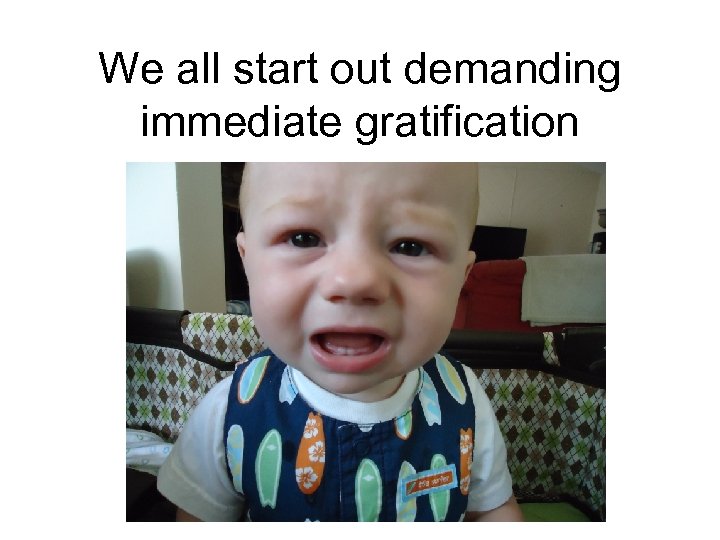 We all start out demanding immediate gratification 